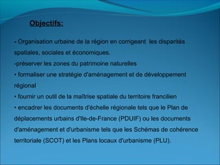 Objectifs:
- Organisation urbaine de la région en corrigeant les disparités
spatiales, sociales et économiques.
-préserver les zones du patrimoine naturelles
• formaliser une stratégie d'aménagement et de développement
régional
• fournir un outil de la maîtrise spatiale du territoire francilien
• encadrer les documents d'échelle régionale tels que le Plan de
déplacements urbains d'Ile-de-France (PDUIF) ou les documents
d'aménagement et d'urbanisme tels que les Schémas de cohérence
territoriale (SCOT) et les Plans locaux d'urbanisme (PLU).
 
