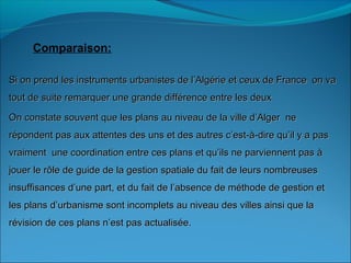 Comparaison:
Si on prend les instruments urbanistes de l’Algérie et ceux de France on vaSi on prend les instruments urbanistes de l’Algérie et ceux de France on va
tout de suite remarquer une grande différence entre les deuxtout de suite remarquer une grande différence entre les deux
On constate souvent que les plans au niveau de la ville d’Alger neOn constate souvent que les plans au niveau de la ville d’Alger ne
répondent pas aux attentes des uns et des autres c’est-à-dire qu’il y a pasrépondent pas aux attentes des uns et des autres c’est-à-dire qu’il y a pas
vraiment une coordination entre ces plans et qu’ils ne parviennent pas àvraiment une coordination entre ces plans et qu’ils ne parviennent pas à
jouer le rôle de guide de la gestion spatiale du fait de leurs nombreusesjouer le rôle de guide de la gestion spatiale du fait de leurs nombreuses
insuffisances d’une part, et du fait de l’absence de méthode de gestion etinsuffisances d’une part, et du fait de l’absence de méthode de gestion et
les plans d’urbanisme sont incomplets au niveau des villes ainsi que lales plans d’urbanisme sont incomplets au niveau des villes ainsi que la
révision de ces plans n’est pas actualisée.révision de ces plans n’est pas actualisée.
 