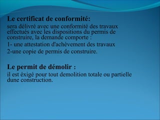 Le certificat de conformité:
sera délivré avec une conformité des travaux
effectués avec les dispositions du permis de
construire, la demande comporte :
1- une attestation d'achèvement des travaux
2-une copie de permis de construire.
Le permit de démolir :
il est éxigé pour tout demolition totale ou partielle
dune construction.
 