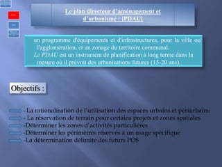 Le plan directeur d’aménagement et
d’urbanisme : [PDAU]
un programme d'équipements et d'infrastructures, pour la ville ou
l'agglomération, et un zonage du territoire communal.
Le PDAU est un instrument de planification à long terme dans la
mesure où il prévoit des urbanisations futures (15-20 ans).
Objectifs :
- La rationalisation de l’utilisation des espaces urbains et périurbains
- La réservation de terrain pour certains projets et zones spatiales
-Déterminer les zones d’activités particulières
-Déterminer les périmètres réservés à un usage spécifique
-La détermination délimite des futurs POS
1)Urbanism
réglementair
e
PDAU
POS
REGLES
GENERALE
S
 