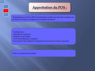 Approbation du POS :
-Transmission au wali du POS éventuellement modifié qui doit faire connaitre son
avi dans les 30 jours à compter de la réception du dossier
-Mise à la disposition du public
-Notification à :
*chambre de commerce
*chambre d’agriculture
*wali territorialement compétant
*services de l’état chargé de l’urbanisme au niveau de la wilaya concernée
1)Urbanism
réglementair
e
PDAU
POS
REGLES
GENERALE
S
 