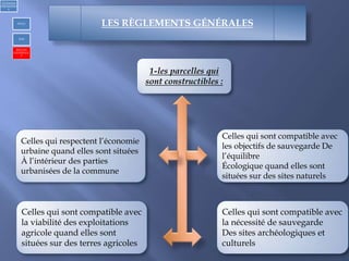 1-les parcelles qui
sont constructibles :
Celles qui sont compatible avec
les objectifs de sauvegarde De
l’équilibre
Écologique quand elles sont
situées sur des sites naturels
Celles qui sont compatible avec
la nécessité de sauvegarde
Des sites archéologiques et
culturels
Celles qui sont compatible avec
la viabilité des exploitations
agricole quand elles sont
situées sur des terres agricoles
Celles qui respectent l’économie
urbaine quand elles sont situées
À l’intérieur des parties
urbanisées de la commune
1)Urbanism
réglementair
e
PDAU
POS
REGLES
GENERALE
S
LES RÈGLEMENTS GÉNÉRALES
 