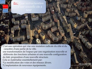 Ex :d’une restructuration
d’une nouvelle cite à
Sétif
2) Urbanisme
opérationnel
et individuel
a)Opérationne
l
b) Individuel
C'est une opération qui vise une mutation radicale du rôle et du
caractère d'une partie de la ville.
une transformation de l'espace par une organisation nouvelle et
différente des fonctions urbaines et une nouvelle configuration
du bâti: proposition d'une nouvelle structure.
Cela se matérialise essentiellement par:
*La modification des voies et des réseaux divers.
*L'implantation de nouveaux équipements.
 