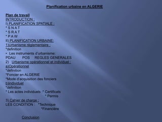 Planification urbaine en ALGERIE
Plan de travail
INTRODUCTION :
I) PLANIFICATION SPATIALE :
* S N A T
* S R A T
* P A W
II) PLANIFICATION URBAINE:
1)Urbanisme réglementaire :
*definition
• Les instruments d’urbanisme:
PDAU POS REGLES GENERALES
2) Urbanisme opérationnel et individuel :
a)Opérationnel
*définition
*Foncier en ALGERIE
*Mode d’acquisition des fonciers
b)individuel
*définition
* Les actes individuels :* Certificats
* Permis
3) Cahier de charge :
LES CONDITION : *Technique
*Financière
Conclusion
 