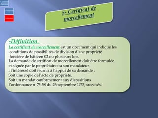 -Définition :
La certificat de morcellement est un document qui indique les
conditions de possibilités de division d’une propriété
foncière de bâtie en 02 ou plusieurs lots.
La demande de certificat de morcellement doit être formulée
et signée par le propriétaire ou son mandateur
; l’intéressé doit fournir à l’appui de sa demande :
Soit une copie de l’acte de propriété.
Soit un mandat conformément aux dispositions
l’ordonnance n 75-58 du 26 septembre 1975, susvisés.
2) Urbanisme
opérationnel
et individuel
a)Opérationne
l
b) Individuel
 