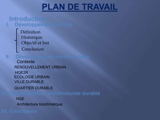 Introduction
I. Développement durable
Définition
Historique
Objectif et but
Conclusion
II. Développement urbain durable
Contexte
HQE
HQE2R
RENOUVELLEMENT URBAIN
ECOLOGIE URBAIN
VILLE DURABLE
QUARTIER DURABLE
III. Développement architecturale durable
PLAN DE TRAVAIL
Architecture bioclimatique
IIII. Conclusion
 