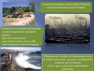 Avant la révolution industrielle l’homme
vivait en harmonie avec la nature.
Pendant la révolution industrielle:
-un développement industriel
énorme,…
-plus de construction
-une exode rurale vers la ville.
-développement des techniques
-l’homme ne vie plus en communion avec
la nature mais croix pouvoir la dominé et
continue son évolution
c’est ce qui a causé des catastrophes
naturelles
 