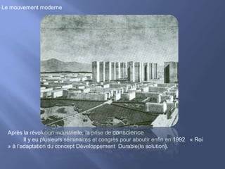 Le mouvement moderne
Après la révolution industrielle, la prise de conscience
Il y eu plusieurs séminaires et congrès pour aboutir enfin en 1992 « Roi
» à l’adaptation du concept Développement Durable(la solution).
 