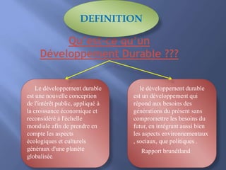 Le développement durable
est une nouvelle conception
de l'intérêt public, appliqué à
la croissance économique et
reconsidéré à l'échelle
mondiale afin de prendre en
compte les aspects
écologiques et culturels
généraux d'une planète
globalisée.
le développement durable
est un développement qui
répond aux besoins des
générations du présent sans
compromettre les besoins du
futur, en intégrant aussi bien
les aspects environnementaux
, sociaux, que politiques .
Rapport brundtland
Qu’est-ce qu’un
Développement Durable ???
DEFINITION
 