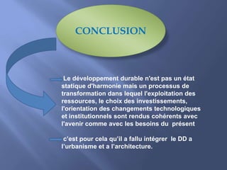 CONCLUSION
Le développement durable n'est pas un état
statique d'harmonie mais un processus de
transformation dans lequel l'exploitation des
ressources, le choix des investissements,
l'orientation des changements technologiques
et institutionnels sont rendus cohérents avec
l'avenir comme avec les besoins du présent
c’est pour cela qu’il a fallu intégrer le DD a
l’urbanisme et a l’architecture.
 