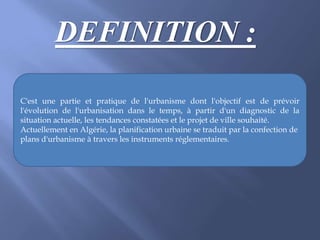 DEFINITION :
C'est une partie et pratique de l'urbanisme dont l'objectif est de prévoir
l'évolution de l'urbanisation dans le temps, à partir d'un diagnostic de la
situation actuelle, les tendances constatées et le projet de ville souhaité.
Actuellement en Algérie, la planification urbaine se traduit par la confection de
plans d'urbanisme à travers les instruments réglementaires.
 