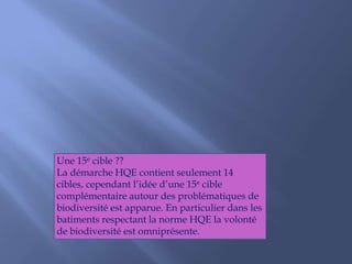 Une 15e cible ??
La démarche HQE contient seulement 14
cibles, cependant l’idée d’une 15e cible
complémentaire autour des problématiques de
biodiversité est apparue. En particulier dans les
batiments respectant la norme HQE la volonté
de biodiversité est omniprésente.
 