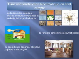 Dans une construction bioclimatique, on tient
compte
de l’origine des matériaux
utilisés, de leurs provenances et
de l’orientation des bâtiments
de l’énergie consommée à leur fabrication
du confort qu’ils apportent et de leur
capacité à être recyclé
 