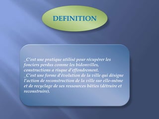 _C’est une pratique utilisé pour récupérer les
fonciers perdus comme les bidonvilles,
constructions a risque d’effondrement.
_C’est une forme d’évolution de la ville qui désigne
l’action de reconstruction de la ville sur elle-même
et de recyclage de ses ressources bâties (détruire et
reconstruire).
DEFINITION
 