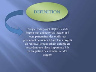 L'objectif du projet HQE2R est de
fournir aux collectivités locales et à
leurs partenaires des outils leur
permettant de mener à bien leurs projets
de renouvellement urbain durable en
accordant une place importante à la
participation des habitants et des
usagers
DEFINITION
 