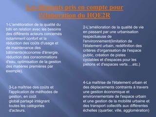 Les éléments pris en compte pour
l'élaboration du HQE2R
1-L'amélioration de la qualité du
bâti en relation avec les besoins
des différents acteurs concernés
notamment confort et la
réduction des coûts d'usage et
de maintenance des
bâtiments(économie d'énergie,
réduction des consommations
d'eau, optimisation de la gestion
des matières premières par
exemple).
2-L'amélioration de la qualité de vie
en passant par une urbanisation
respectueuse de
l'environnement(limitation de
l'étalement urbain, redéfinition des
critères d'organisation de l'espace
public, création de pistes
cyclables et d'espaces pour les
piétons et d'espaces verts….etc.)
3-La maîtrise des coûts et
l'application de méthodes de
gestion, en coût
global partagé intégrant
toutes les catégories
d'acteurs.
4-La maîtrise de l'étalement urbain et
des déplacements contraints à travers
une gestion économique et
environnementale de l'espace urbain
et une gestion de la mobilité urbaine et
des transport collectifs aux différentes
échelles (quartier, ville, agglomération)
 