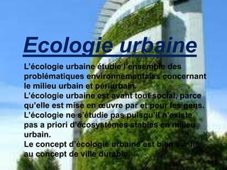 Ecologie urbaine
L’écologie urbaine étudie l’ensemble des
problématiques environnementales concernant
le milieu urbain et périurbain.
L’écologie urbaine est avant tout social, parce
qu’elle est mise en œuvre par et pour les gens.
L’écologie ne s’étudie pas puisqu’il n’existe
pas a priori d’écosystèmes stables en milieu
urbain.
Le concept d’écologie urbaine est bien sur lié
au concept de ville durable.
 