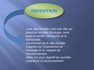 DEFINITION
-Une ville durable c’est une ville qui
prend en compte l’écologie, mais
aussi le social, l’économie et la
démocratie.
-Le concept de la ville durable
s’appuie sur l’importance de
l’écologie et du respect de
l’environnement.
-Elles ont pour objectif de concilier
urbanisme et environnement
 