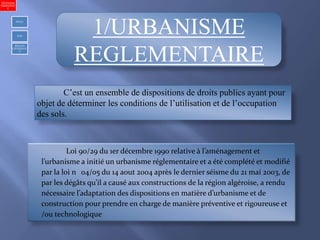 1/URBANISME
REGLEMENTAIRE
C’est un ensemble de dispositions de droits publics ayant pour
objet de déterminer les conditions de l’utilisation et de l’occupation
des sols.
Loi 90/29 du 1er décembre 1990 relative à l’aménagement et
l’urbanisme a initié un urbanisme réglementaire et a été complété et modifié
par la loi n 04/05 du 14 aout 2004 après le dernier séisme du 21 mai 2003, de
par les dégâts qu’il a causé aux constructions de la région algéroise, a rendu
nécessaire l’adaptation des dispositions en matière d’urbanisme et de
construction pour prendre en charge de manière préventive et rigoureuse et
/ou technologique
1)Urbanism
réglementair
e
PDAU
POS
REGLES
GENERALE
S
 