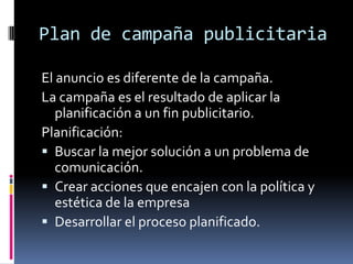 Plan de campaña publicitaria

El anuncio es diferente de la campaña.
La campaña es el resultado de aplicar la
   planificación a un fin publicitario.
Planificación:
 Buscar la mejor solución a un problema de
   comunicación.
 Crear acciones que encajen con la política y
   estética de la empresa
 Desarrollar el proceso planificado.
 