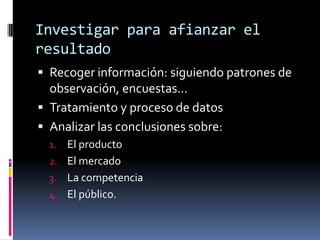 Investigar para afianzar el
resultado
 Recoger información: siguiendo patrones de
  observación, encuestas…
 Tratamiento y proceso de datos
 Analizar las conclusiones sobre:
  1. El producto
  2. El mercado
  3. La competencia
  4. El público.
 