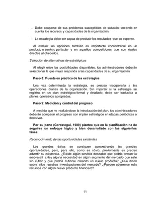 11
 Debe ocuparse de sus problemas susceptibles de solución; teniendo en
cuenta los recursos y capacidades de la organización.
 La estrategia debe ser capaz de producir los resultados que se esperan.
Al evaluar las opciones también es importante concentrarse en un
producto o servicio particular y en aquellos competidores que son rivales
directos al ofrecerlos.
Selección de alternativas de estratégicas
Al elegir entre las posibilidades disponibles, los administradores deberán
seleccionar la que mejor responda a las capacidades de su organización.
Paso 8: Puesta en práctica de las estrategias
Una vez determinada la estrategia, es preciso incorporarla a las
operaciones diarias de la organización. Sin importar si la estrategia se
registra en un plan estratégico formal y detallado, debe ser traducida a
planes operativos apropiados.
Paso 9: Medición y control del progreso
A medida que va realizándose la introducción del plan, los administradores
deberán comparar el progreso con el plan estratégico en etapas periódicas o
decisivas.
Por su parte (Gorostegui, 1989) plantea que en la planificación ha de
seguirse un enfoque lógico y bien desarrollado con las siguientes
fases:
Reconocimiento de las oportunidades existentes
Los grandes éxitos se consiguen aprovechando las grandes
oportunidades, pero, para ello, como es obvio, previamente es preciso
advertir su existencia. ¿Existe algún servicio deseable que podría prestar la
empresa? ¿Hay alguna necesidad en algún segmento del mercado que este
sin cubrir y que podría cubrirse creando un nuevo producto? ¿Que dicen
sobre ellos nuestras investigaciones del mercado? ¿Pueden obtenerse más
recursos con algún nuevo producto financiero?
 
