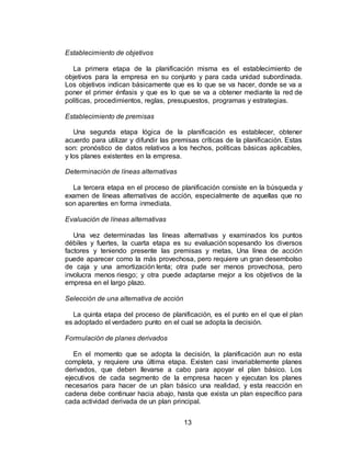 13
Establecimiento de objetivos
La primera etapa de la planificación misma es el establecimiento de
objetivos para la empresa en su conjunto y para cada unidad subordinada.
Los objetivos indican básicamente que es lo que se va hacer, donde se va a
poner el primer énfasis y que es lo que se va a obtener mediante la red de
políticas, procedimientos, reglas, presupuestos, programas y estrategias.
Establecimiento de premisas
Una segunda etapa lógica de la planificación es establecer, obtener
acuerdo para utilizar y difundir las premisas críticas de la planificación. Estas
son: pronóstico de datos relativos a los hechos, políticas básicas aplicables,
y los planes existentes en la empresa.
Determinación de líneas alternativas
La tercera etapa en el proceso de planificación consiste en la búsqueda y
examen de líneas alternativas de acción, especialmente de aquellas que no
son aparentes en forma inmediata.
Evaluación de líneas alternativas
Una vez determinadas las líneas alternativas y examinados los puntos
débiles y fuertes, la cuarta etapa es su evaluación sopesando los diversos
factores y teniendo presente las premisas y metas, Una línea de acción
puede aparecer como la más provechosa, pero requiere un gran desembolso
de caja y una amortización lenta; otra pude ser menos provechosa, pero
involucra menos riesgo; y otra puede adaptarse mejor a los objetivos de la
empresa en el largo plazo.
Selección de una alternativa de acción
La quinta etapa del proceso de planificación, es el punto en el que el plan
es adoptado el verdadero punto en el cual se adopta la decisión.
Formulación de planes derivados
En el momento que se adopta la decisión, la planificación aun no esta
completa, y requiere una última etapa. Existen casi invariablemente planes
derivados, que deben llevarse a cabo para apoyar el plan básico. Los
ejecutivos de cada segmento de la empresa hacen y ejecutan los planes
necesarios para hacer de un plan básico una realidad, y esta reacción en
cadena debe continuar hacia abajo, hasta que exista un plan específico para
cada actividad derivada de un plan principal.
 