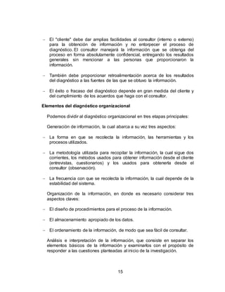 15
 El "cliente" debe dar amplias facilidades al consultor (interno o externo)
para la obtención de información y no entorpecer el proceso de
diagnóstico. El consultor manejará la información que se obtenga del
proceso en forma absolutamente confidencial, entregando los resultados
generales sin mencionar a las personas que proporcionaron la
información.
 También debe proporcionar retroalimentación acerca de los resultados
del diagnóstico a las fuentes de las que se obtuvo la información.
 El éxito o fracaso del diagnóstico depende en gran medida del cliente y
del cumplimiento de los acuerdos que haga con el consultor.
Elementos del diagnóstico organizacional
Podemos dividir al diagnóstico organizacional en tres etapas principales:
Generación de información, la cual abarca a su vez tres aspectos:
 La forma en que se recolecta la información, las herramientas y los
procesos utilizados.
 La metodología utilizada para recopilar la información, la cual sigue dos
corrientes, los métodos usados para obtener información desde el cliente
(entrevistas, cuestionarios) y los usados para obtenerla desde el
consultor (observación).
 La frecuencia con que se recolecta la información, la cual depende de la
estabilidad del sistema.
Organización de la información, en donde es necesario considerar tres
aspectos claves:
 El diseño de procedimientos para el proceso de la información.
 El almacenamiento apropiado de los datos.
 El ordenamiento de la información, de modo que sea fácil de consultar.
Análisis e interpretación de la información, que consiste en separar los
elementos básicos de la información y examinarlos con el propósito de
responder a las cuestiones planteadas al inicio de la investigación.
 
