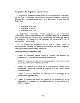 16
Perspectivas del diagnóstico organizacional.
El diagnóstico organizacional se divide en dos perspectivas principales,
una funcional y otra cultural, cada una con sus propios objetivos, métodos y
técnicas. Son complementarias entre sí y dan origen a dos tipos de
diagnóstico:
 Diagnóstico funcional
 Diagnóstico cultural
 Diagnóstico funcional
El diagnóstico funcional (su nombre debido a una perspectiva
funcionalista) examina principalmente las estructuras formales e informales
de la comunicación, las prácticas de la comunicación que tienen que ver con
la producción, la satisfacción del personal, el mantenimiento de la
organización, y la innovación.
Usa un proceso de diagnóstico en el cual el auditor asume la
responsabilidad casi total del diseño y la conducción del mismo (objetivos,
métodos y la interpretación de los resultados).
Objetivos del diagnóstico funcional
 Evaluar la estructura interna formal e informal del sistema de
comunicación y los diferentes canales de comunicación.
 Evaluar los sistemas y procesos de comunicación a nivel interpersonal,
grupal, departamental, e interdepartamental.
 Evaluar los sistemas y procesos de la comunicación externa de la
organización, entidades públicas y privadas con las cuales existe
interdependencia.
 Evaluar el papel, la eficiencia y la necesidad de la tecnología de la
comunicación organizacional.
 Evaluar el impacto que tienen los procesos de comunicación en la
satisfacción en el trabajo, en la productividad, en el compromiso y el
trabajo en equipo.
 