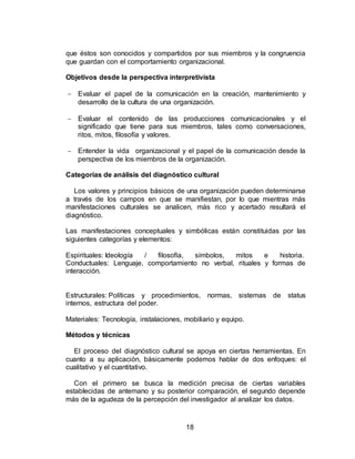 18
que éstos son conocidos y compartidos por sus miembros y la congruencia
que guardan con el comportamiento organizacional.
Objetivos desde la perspectiva interpretivista
 Evaluar el papel de la comunicación en la creación, mantenimiento y
desarrollo de la cultura de una organización.
 Evaluar el contenido de las producciones comunicacionales y el
significado que tiene para sus miembros, tales como conversaciones,
ritos, mitos, filosofía y valores.
 Entender la vida organizacional y el papel de la comunicación desde la
perspectiva de los miembros de la organización.
Categorías de análisis del diagnóstico cultural
Los valores y principios básicos de una organización pueden determinarse
a través de los campos en que se manifiestan, por lo que mientras más
manifestaciones culturales se analicen, más rico y acertado resultará el
diagnóstico.
Las manifestaciones conceptuales y simbólicas están constituidas por las
siguientes categorías y elementos:
Espirituales: Ideología / filosofía, símbolos, mitos e historia.
Conductuales: Lenguaje, comportamiento no verbal, rituales y formas de
interacción.
Estructurales: Políticas y procedimientos, normas, sistemas de status
internos, estructura del poder.
Materiales: Tecnología, instalaciones, mobiliario y equipo.
Métodos y técnicas
El proceso del diagnóstico cultural se apoya en ciertas herramientas. En
cuanto a su aplicación, básicamente podemos hablar de dos enfoques: el
cualitativo y el cuantitativo.
Con el primero se busca la medición precisa de ciertas variables
establecidas de antemano y su posterior comparación, el segundo depende
más de la agudeza de la percepción del investigador al analizar los datos.
 