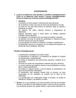 19
INTERROGANTES
1. ¿Cuál es la diferencia entre planificar y planificar estratégicamente?
¿Cuál es la diferencia entre pensar y pensar estratégicamente?
¿Cómo se relacionan el pensar y pensar estratégicamente?
 Planificar:
 Se planifica en forma grupal o individual para otras personas.
 No se planifica a futuro sino para el mismo día basándose en el ayer.
 Se rige por una sola línea primera se planifica, luego se ejecuta y
finalmente se evalúa.
 Se planifica con datos, informes técnicos y diagnósticos ya
elaborados.
 Algunos elementos pasan a tercer plano, se delegan aspectos
puntuales para la ejecución.
 La evaluación se considera como una etapa de análisis y después.
 Se planifica sin tomar en cuenta las necesidades e intereses se hace
de forma técnica para que otro ejecute.
 Los que ejecutan en el plan se involucran al finalizar la planificación.
 El planificador termina su vinculación con la entrega del proyecto y se
desvincula de los resultados obtenidos.
Planificar Estratégicamente:
 La planificación estratégica se orienta a futuro.
 La planificación, la ejecución y la evaluación se trabajan en conjunto
se retroalimentan constantemente.
 Se realiza el diagnóstico del conocimiento adquirido y reflexivo de lo
observado.
 Se toman en cuenta las necesidades e intereses del o los individuos.
 La misma persona que planifica, piensa en las posibilidades y el cómo
llevar a cabo la planificación.
 Se realiza en cualquier terreno o sitio de trabajo, es participativa y se
hace con las personas interesadas.
 El planificador está presente durante todo el proceso, se hace
responsable de los resultados en conjunto con el resto de los
integrantes.
 Los participantes son involucrados desde el principio, se analiza la
realidad en conjunto y se planifica con ellos.
 Pensar: Es lo que distingue a los seres humanos del resto de animales.
Pensar es asimismo lo que diferencia entre sí cada uno de los humanos.
Las empresas tampoco son iguales debido a que piensan diferente y, en
 