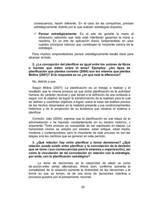 20
consecuencia, hacen diferente. En el caso de las compañías, piensan
estratégicamente distinto por lo que realizan estrategias dispares.
 Pensar estratégicamente: Es el arte de ganarle la mano al
adversario sabiendo que éste está intentando ganarnos la mano a
nosotros. Es un arte de aplicación diaria, fundamentado en unos
cuantos principios básicos que constituyen la incipiente ciencia de la
estrategia.
Para muchos emprendedores pensar estratégicamente resulta clave para
alcanzar el éxito.
2. ¿La concepción del planificar es igual entre los autores de libros
o fuentes que traten sobre el tema? Ejemplos: ¿los tipos de
planificación que plantea corredor (2004) son los mismos que plantea
Molins (2007)? Si la respuesta es no ¿en que está la diferencia?
No, debido a que:
Según Molins (2007): La planificación es un trabajo a realizar y el
resultado que la misma produce es que dicha planificación es la actividad
humana de carácter racional y que tiende a la definición de una conducta a
seguir con el objetivo de lograr la transformación de la realidad para la cual
se definen y coordinan objetivos a lograr, sobre la base del análisis previos
de los hechos observados en la realidad presente y sus condicionamientos
históricos y de la proyección de su tendencia que observa el sistema a
planificar.
Corredor Julio (2004), expresa que la planificación es una etapa de la
administración y ha figurado constantemente en su devenir histórico, y
argumenta “Todo proceso es susceptible de ser expresado en etapas, La
humanidad misma se estudia por edades: edad antigua, edad media,
moderna y contemporánea, pero lo importante de este proceso no son las
etapas sino los cambios que se generan en este período.
3. ¿Qué relación hay entre planificar y tomar decisiones? ¿Què
relación puede existir entre planificar y la connotaciòn de la decisiòn
que se tome ( sus consecuencias para la empresa u organizaciòn), así
como la vinculación de tal connotación en relaciòn con la estrategia,
por ende, con la planificación estratégica?
La toma de decisiones es la capacidad de elegir un curso
de acción entre varias alternativas. Ahora bien, conforme aumenta la
complejidad de la situación aumenta la diversidad de las decisiones y la
forma en que se toman, va de una toma de decisiones instintiva a
procesos guiados por el pensamiento racional.
 