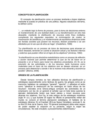 4
CONCEPTO DE PLANIFICACIÓN
El concepto de planificación como un proceso tendiente a lograr objetivos
mediante la puesta en práctica de una política. Algunos estudiosos del tema,
la definen como:
“… un método bajo la forma de proceso, para la toma de decisiones entorno
al mantenimiento de una realidad dada o a su transformación en otra más
deseable, mediante la distribución de recursos entre fines múltiples,
cumpliendo los siguientes requisitos: la minimización de costos, la
maximación de beneficios y el mantenimiento de equilibrios dinámicos entre
las fuerzas sociales que poseen los recursos, desean poseerlos o se ven
afectados por el uso que de ellos se haga”. (Castellano, 1998).
"La planificación es un proceso de toma de decisiones para alcanzar un
futuro deseado, teniendo en cuenta la situación actual y los factores internos
y externos que pueden influir en el logro de los objetivos" (Jiménez, 1982).
“la planificación es una disciplina metodológica como un proceso de reflexión
y acción racional que permite determinar lo que se ha de hacer en el
presente o en el futuro para lograr los objetivos proyectados. En fin, es la
previsión de las actividades y de los recursos, tanto humanos como
materiales para el logro de los objetivos que se desean alcanzar, es un
proceso para determinar a donde ir de la manera más eficiente y económica
posible”. (Molina, 2006).
ORIGEN DE LA PLANIFICACIÓN
Desde tiempos remotos se han utilizados técnicas de planificación y
estrategias especialmente como tácticas de guerra, los griegos como ya se
menciono hablaban de estrategos "general”, "ejercito", y utilizaban el verbo
como "planificar la destrucción de los enemigos en razón eficaz de los
recursos". Sócrates en la Grecia antigua comparó las actividades de un
empresario con las de un general al señalar que en toda tarea quienes la
ejecutan debidamente tienen que hacer planes y mover recursos para
alcanzar los objetivos. Sun Tzu, el más antiguo de los estrategas modernos
(siglo IV a.c.) y que durante 25 siglos ha influido el pensamiento militar del
mundo no conoció el término planeación estratégica, él hablaba de la
estrategia ofensiva. En el Capítulo VIII (Las Nueve Variables), versículo 9, de
su libro El Arte de la Guerra, dice: "El general (estrategos) debe estar seguro
de poder explotar la situación en su provecho, según lo exijan las
circunstancias. No está vinculado a procedimientos determinados."
 