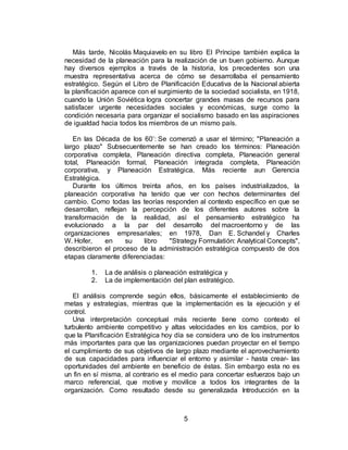 5
Más tarde, Nicolás Maquiavelo en su libro El Príncipe también explica la
necesidad de la planeación para la realización de un buen gobierno. Aunque
hay diversos ejemplos a través de la historia, los precedentes son una
muestra representativa acerca de cómo se desarrollaba el pensamiento
estratégico. Según el Libro de Planificación Educativa de la Nacional abierta
la planificación aparece con el surgimiento de la sociedad socialista, en 1918,
cuando la Unión Soviética logra concertar grandes masas de recursos para
satisfacer urgente necesidades sociales y económicas, surge como la
condición necesaria para organizar el socialismo basado en las aspiraciones
de igualdad hacia todos los miembros de un mismo país.
En las Década de los 60’: Se comenzó a usar el término; "Planeación a
largo plazo" Subsecuentemente se han creado los términos: Planeación
corporativa completa, Planeación directiva completa, Planeación general
total, Planeación formal, Planeación integrada completa, Planeación
corporativa, y Planeación Estratégica. Más reciente aun Gerencia
Estratégica.
Durante los últimos treinta años, en los países industrializados, la
planeación corporativa ha tenido que ver con hechos determinantes del
cambio. Como todas las teorías responden al contexto específico en que se
desarrollan, reflejan la percepción de los diferentes autores sobre la
transformación de la realidad, así el pensamiento estratégico ha
evolucionado a la par del desarrollo del macroentorno y de las
organizaciones empresariales; en 1978, Dan E. Schandel y Charles
W. Hofer, en su libro "Strategy Formulatión: Analytical Concepts",
describieron el proceso de la administración estratégica compuesto de dos
etapas claramente diferenciadas:
1. La de análisis o planeación estratégica y
2. La de implementación del plan estratégico.
El análisis comprende según ellos, básicamente el establecimiento de
metas y estrategias, mientras que la implementación es la ejecución y el
control.
Una interpretación conceptual más reciente tiene como contexto el
turbulento ambiente competitivo y altas velocidades en los cambios, por lo
que la Planificación Estratégica hoy día se considera uno de los instrumentos
más importantes para que las organizaciones puedan proyectar en el tiempo
el cumplimiento de sus objetivos de largo plazo mediante el aprovechamiento
de sus capacidades para influenciar el entorno y asimilar - hasta crear- las
oportunidades del ambiente en beneficio de éstas. Sin embargo esta no es
un fin en sí misma, al contrario es el medio para concertar esfuerzos bajo un
marco referencial, que motive y movilice a todos los integrantes de la
organización. Como resultado desde su generalizada Introducción en la
 