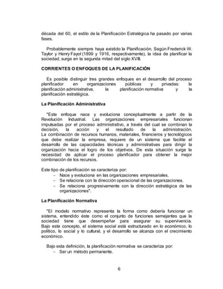 6
década del 60, el estilo de la Planificación Estratégica ha pasado por varias
fases.
Probablemente siempre haya existido la Planificación. Según Frederick W.
Taylor y Henry Fayol (1899 y 1916, respectivamente), la idea de planificar la
sociedad, surge en la segunda mitad del siglo XVIII.
CORRIENTES O ENFOQUES DE LA PLANIFICACIÓN
Es posible distinguir tres grandes enfoques en el desarrollo del proceso
planificador en organizaciones públicas y privadas: la
planificación administrativa, la planificación normativa y la
planificación estratégica.
La Planificación Administrativa
"Este enfoque nace y evoluciona conceptualmente a partir de la
Revolución Industrial. Las organizaciones empresariales funcionan
impulsadas por el proceso administrativo, a través del cual se combinan la
decisión, la acción y el resultado de la administración.
La combinación de recursos humanos, materiales, financieros y tecnológicos
que debe realizar la empresa, requiere de un sistema que facilite el
desarrollo de las capacidades técnicas y administrativas para dirigir la
organización hacia el logro de los objetivos. De esta situación surge la
necesidad de aplicar el proceso planificador para obtener la mejor
combinación de los recursos.
Este tipo de planificación se caracteriza por:
 Nace y evoluciona en las organizaciones empresariales.
 Se relaciona con la dirección operacional de las organizaciones.
 Se relaciona progresivamente con la dirección estratégica de las
organizaciones".
La Planificación Normativa
"El modelo normativo representa la forma como debería funcionar un
sistema, entendido éste como el conjunto de funciones semejantes que la
sociedad tiene que desempeñar para asegurar su supervivencia.
Bajo este concepto, el sistema social está estructurado en lo económico, lo
político, lo social y lo cultural, y el desarrollo se alcanza con el crecimiento
económico.
Bajo esta definición, la planificación normativa se caracteriza por:
 Ser un método permanente.
 