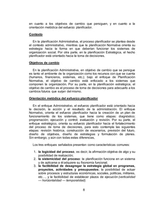 8
en cuanto a los objetivos de cambio que persiguen, y en cuanto a la
orientación metódica del esfuerzo planificador.
Contexto
En la planificación Administrativa, el proceso planificador se plantea desde
el contexto administrativo, mientras que la planificación Normativa orienta su
estrategia hacia la forma en que deberían funcionar los sistemas de
organización social. Por otra parte, en la planificación Estratégica, el hecho
planificador está orientado hacia la toma de decisiones.
Objetivos de cambio
En la planificación Administrativa, en objetivo de cambio que se persigue
es tanto el ambiente de la organización como los recursos con que se cuenta
(humanos, financieros, sistemas, etc.); bajo el enfoque de Planificación
Normativa, el objetivo de cambio está enfocado a los sistemas que
componen la organización. Por su parte, en la planificación estratégica, el
objetivo de cambio es el proceso de toma de decisiones para adecuarlo a los
cambios futuros que surjan del mismo.
Orientación metódica del esfuerzo planificador
En el enfoque Administrativo, el esfuerzo planificador está orientado hacia
la decisión, la acción y el resultado de la administración. El enfoque
Normativo, orienta el esfuerzo planificador hacia la creación de un plan de
funcionamiento de los sistemas, que tiene como etapas: diagnóstico;
programación; ejecución y control; evaluación y revisión. Por su parte, el
enfoque estratégico, orienta su esfuerzo planificador hacía el fortalecimiento
del proceso de toma de decisiones, para esto contempla las siguientes
etapas: revisión histórica, construcción de escenarios, previsión del futuro,
diseño de objetivos, diseño de estrategias y formulación de planes.
Sin embargo, y aún con todas estas diferencias,
Los tres enfoques señalados presentan como características comunes:
1. la logicidad del proceso, es decir, la afirmación objetiva de algo y su
posibilidad de realización;
2. la sistemicidad del proceso: la planificación funciona en un sistema
y de aplicarse a él adquiere su fisonomía funcional;
3. la factibilidad de desagregar la estrategia global en programas,
proyectos, actividades y presupuestos; la posibilidad de actuar
sobre procesos y estructuras económicas, sociales, políticas, militares,
etc…, y la factibilidad de establecer plazos de ejecución (verticalidad
— horizontalidad — temporalidad).
 
