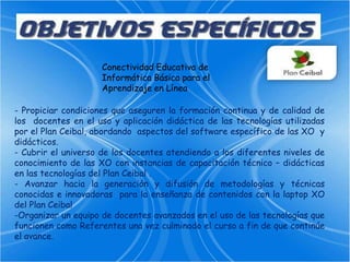 Conectividad Educativa de Informática Básica para el Aprendizaje en Línea- Propiciar condiciones que aseguren la formación continua y de calidad de los  docentes en el uso y aplicación didáctica de las tecnologías utilizadas por el Plan Ceibal, abordando  aspectos del software específico de las XO  y didácticos.- Cubrir el universo de los docentes atendiendo a los diferentes niveles de conocimiento de las XO con instancias de capacitación técnico – didácticas en las tecnologías del Plan Ceibal .- Avanzar hacia la generación y difusión de metodologías y técnicas conocidas e innovadoras  para la enseñanza de contenidos con la laptop XO del Plan Ceibal-Organizar un equipo de docentes avanzados en el uso de las tecnologías que funcionen como Referentes una vez culminado el curso a fin de que continúe el avance.