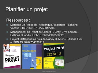 Planifier un projetRessources :Manager un Projet de Frédérique Alexandre – Editions Vocatis – ISBN13 : 978-2759012206Management de Projet de Clifford F. Gray, E.W. Larson – Editions Dunod – ISBN13 : 978-2100506620Project 2010 pour les nuls de Nancy C. Muir – Editions First – ISBN 13: 9782754020312www.pascalkufel.com