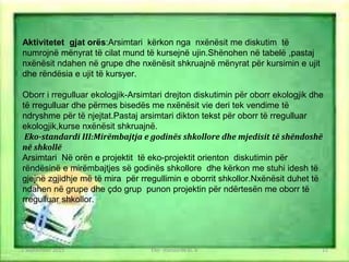 Aktivitetet gjat orës:Arsimtari kërkon nga nxënësit me diskutim të
numrojnë mënyrat të cilat mund të kursejnë ujin.Shënohen në tabelë ,pastaj
nxënësit ndahen në grupe dhe nxënësit shkruajnë mënyrat për kursimin e ujit
dhe rëndësia e ujit të kursyer.
Oborr i rregulluar ekologjik-Arsimtari drejton diskutimin për oborr ekologjik dhe
të rregulluar dhe përmes bisedës me nxënësit vie deri tek vendime të
ndryshme për të njejtat.Pastaj arsimtari dikton tekst për oborr të rregulluar
ekologjik,kurse nxënësit shkruajnë.
Eko-standardi III:Mirëmbajtja e godinës shkollore dhe mjedisit të shëndoshë
në shkollë
Arsimtari Në orën e projektit të eko-projektit orienton diskutimin për
rëndësinë e mirëmbajtjes së godinës shkollore dhe kërkon me stuhi idesh të
gjejnë zgjidhje më të mira për rregullimin e oborrit shkollor.Nxënësit duhet të
ndahen në grupe dhe çdo grup punon projektin për ndërtesën me oborr të
rregulluar shkollor.
1 September 2016 Eko- standarde kl. V 11
 