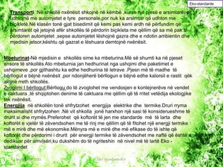 Transporti :Në shkollë nxënësit shkojnë në këmbë ,kurse një pjesë e arsimtarëve
udhtojnë me automjetet e tyre personale,por nuk ka arsimtar që udhton me
biçikletë.Në klasën tonë gjat bisedimit që kemi pas kemi ardh në përfundim që
arsimtarët që jetojnë afër shkollës të përdorin biçikleta me qëllim që sa më pak të
përdoren automjetet ,sepse automjetet lëshojnë gazra dhe e ndotin ambientin dhe
mjedisin jetsor,kështu që gazrat e lëshuara demtojnë nxënësit.
Mbeturinat-Në mjedisin e shkollës sime ka mbeturina.Më së shumti ka në pjeset
ansore të shkollës Ato mbeturnia jan hedhurinat nga ushqimi dhe paketimet e
ushqimeve ,por gjithashtu ka edhe hedhurina të letrave .Pjesn më të madhe të
bërllogut e bëjnë nxënësit ,por ndonjëherë bërllogun e bëjnë edhe kalorsit e rastit qëk
alojnë rreth shkollës.
Zvoglimi I bërllogut:Bërllogu do të zvoglohet me vendosjen e kontejnerëve në vendet
e caktuara ,të shqiptohen denime të caktuara me qëllim që të rritet vetëdija ekologjike
tek nxënësit.
Energjija në shkollën tonë shfrytzohet energjija elektrike dhe termike.Druri rryma
maksimalisht shfrytzohen .Në vit shkolla jonë harxhon një sasi të konsiderueshme të
drurit si dhe rrymës.Preferohet që koftorët të jen me standarde më të larta dhe
koftorët e vjetër të zëvendsohen me të rinj me qëllim që të fitohet një energji termike
më e mirë dhe më ekonomike.Mënyra më e mirë dhe më efikase do të ishte që
koftorët dhe përdorimi i drurit për energji termike të zëvendsohet me naftë që është e
dedikuar për amvisëri,ku dukshëm do të ngriteshin në nivel më të lartë Eko -
standardet
Eko-standarde
kl.V
1 September 2015 Eko- standarde kl.V 12
 