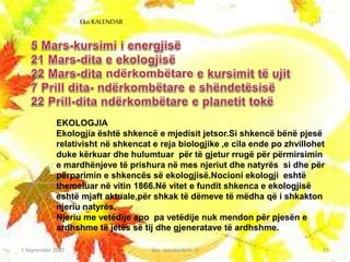 EKOLOGJIA
Ekologjia është shkencë e mjedisit jetsor.Si shkencë bënë pjesë
relativisht në shkencat e reja biologjike ,e cila ende po zhvillohet
duke kërkuar dhe hulumtuar për të gjetur rrugë për përmirsimin
e mardhënjeve të prishura në mes njeriut dhe natyrës si dhe për
përparimin e shkencës së ekologjisë.Nocioni ekologji eshtë
themeluar në vitin 1866.Në vitet e fundit shkenca e ekologjisë
eshtë mjaft aktuale,për shkak të dëmeve të mëdha që i shkakton
njeriu natyrës.
Njeriu me vetëdije apo pa vetëdije nuk mendon për pjesën e
ardhshme të jetës së tij dhe gjeneratave të ardhshme.
1 September 2015 Eko- standarde kl.-V 15
Eko KALENDAR
 