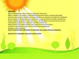 1 September 2015 Eko- standarde kl-V 18
Qëllimet:
Zgjerimi ivetëdijes për mbeturinat dhe kujdesi për mbeturinat;
Ngitja e vetëdijes të nxënësve ,mësimdhënësve,personelit teknik ,prindërve,dhe gjithë
personave tjerë që jan të përfshirë në mënyrë direkte ose indirekte në bashkësinë e shkollës,ku
përmes sajë do të mundësohet dituri teorike dhe e njejta të zbatohet në jetën e përditshme;
Rritja e vetëdijes për kujdesin ndaj mbeturinave përmbledhjen e resurseve dhe procesuimi i
mëtutjeshëm,zvoglimi i tyre ,përdorimi i sërishëm,riciklimi etj.;
Bindja pozitive ndaj mjedisit jetësorë dhe mjedisit të shëndoshë jetësor;
Përforcimi I bashkëpunimit,besimit të ndërsjellë dhe përgjegjësisë;
Mbrojtja e mjedisit jetësorë;
MJETET DHE METODAT MËSIMORE TË PARAPARA ME PLANIN PËR EKO-STANDARDE
AKTIVITETET E PARAPARA SIPAS KËTIJ PLANI VJETOR.
 
