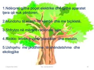 1 September 2016 Eko- standarde kl.V 19
1.Ndërprej gjitha poçet elektrike dhe gjithë aparatet
tjera që nuk përdoren,
2.Mundohu të ecësh në këmbë dhe me biçikletë,
3.Shfrytzo në mënyrë racionale ujin,
4.Riciklo letrën e vjetër,plastikën dhe metalin,
5.Ushqehu me prodhime të shëndetshme dhe
ekologjike
 