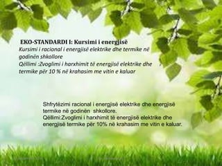 EKO-STANDARDI I: Kursimi i energjisë
Kursimi i racional i energjisë elektrike dhe termike në
godinën shkollore
Qëllimi :Zvoglimi i harxhimit të energjisë elektrike dhe
termike për 10 % në krahasim me vitin e kaluar
Shfrytëzimi racional i energjisë elektrike dhe energjisë
termike në godinën shkollore.
Qëllimi:Zvoglimi i harxhimit të energjisë elektrike dhe
energjisë termike për 10% në krahasim me vitin e kaluar.
10 September 2016 Eko- standarde k11 3
 