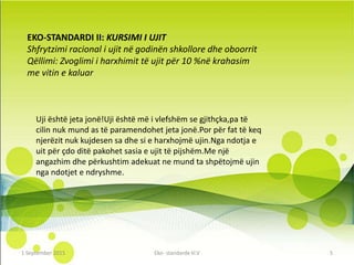 EKO-STANDARDI II: KURSIMI I UJIT
Shfrytzimi racional i ujit në godinën shkollore dhe oboorrit
Qëllimi: Zvoglimi i harxhimit të ujit për 10 %në krahasim
me vitin e kaluar
Uji është jeta jonë!Uji është më i vlefshëm se gjithçka,pa të
cilin nuk mund as të paramendohet jeta jonë.Por për fat të keq
njerëzit nuk kujdesen sa dhe si e harxhojmë ujin.Nga ndotja e
uit për çdo ditë pakohet sasia e ujit të pijshëm.Me një
angazhim dhe përkushtim adekuat ne mund ta shpëtojmë ujin
nga ndotjet e ndryshme.
1 September 2016 Eko- standarde kl.V 5
 