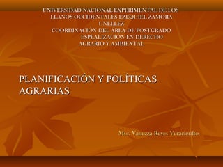 UNIVERSIDAD NACIONAL EXPERIMENTAL DE LOS
LLANOS OCCIDENTALES EZEQUIEL ZAMORA
UNELLEZ
COORDINACIÓN DEL ÁREA DE POSTGRADO
ESPEALIZACIÓN EN DERECHO
AGRARIO Y AMBIENTAL

PLANIFICACIÓN Y POLÍTICAS
AGRARIAS

Msc. Vanezza Reyes Veracierdto

 