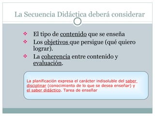 La Secuencia Didáctica deberá considerar

   El tipo de contenido que se enseña
   Los objetivos que persigue (qué quiero
    lograr).
   La coherencia entre contenido y
    evaluación.

   La planificación expresa el carácter indisoluble del saber
   disciplinar (conocimiento de lo que se desea enseñar) y
   el saber didáctico. Tarea de enseñar
 