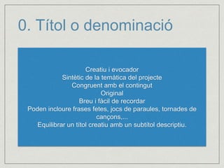 0. Títol o denominació 
Creatiu i evocador 
Sintètic de la temàtica del projecte 
Congruent amb el contingut 
Original 
Breu i fàcil de recordar 
Poden incloure frases fetes, jocs de paraules, tornades de 
cançons,... 
Equilibrar un títol creatiu amb un subtítol descriptiu. 
 