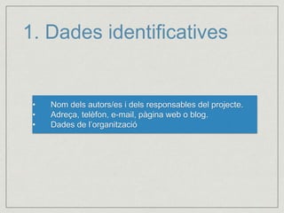 1. Dades identificatives 
• Nom dels autors/es i dels responsables del projecte. 
• Adreça, telèfon, e-mail, pàgina web o blog. 
• Dades de l’organització 
 