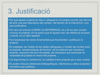 3. Justificació 
• Per què aquest projecte és idoni o adequat en el context concret, per tant ha 
de tenir una part descriptiva del context i del territori de la intervenció i una 
part justificativa. 
• Per tant cal incloure el MARC de REFERÈNCIA, es a dir en quin context 
s’inscriu el projecte. (hi ha autors que el aquest marc de referència el posen 
a banda en un altre apartat) 
• Ha d’expressar les raons fonamentals que fonamenten i justifiquen el 
projecte. 
• Es traslladen ací moltes de les dades obtingudes a l’anàlisi del context previ 
al projecte: característiques del territori i de la institució que impulsa el 
projecte, exposició del punt de partida, els indicadors que expressen la 
necessitat de posada en marxa del projecte, ... 
• Cal argumentar la coherència i la viabilitat d’eixe projecte per a eixe context. 
• Es poden incloure referències bibliogràfiques, referències a altres projectes i 
normativa que justifique. 
 